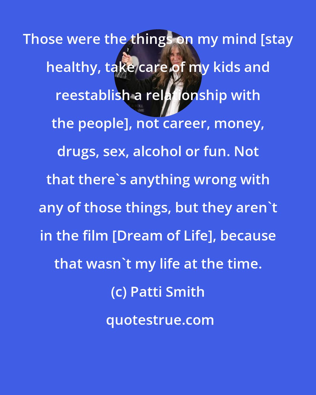 Patti Smith: Those were the things on my mind [stay healthy, take care of my kids and reestablish a relationship with the people], not career, money, drugs, sex, alcohol or fun. Not that there's anything wrong with any of those things, but they aren't in the film [Dream of Life], because that wasn't my life at the time.