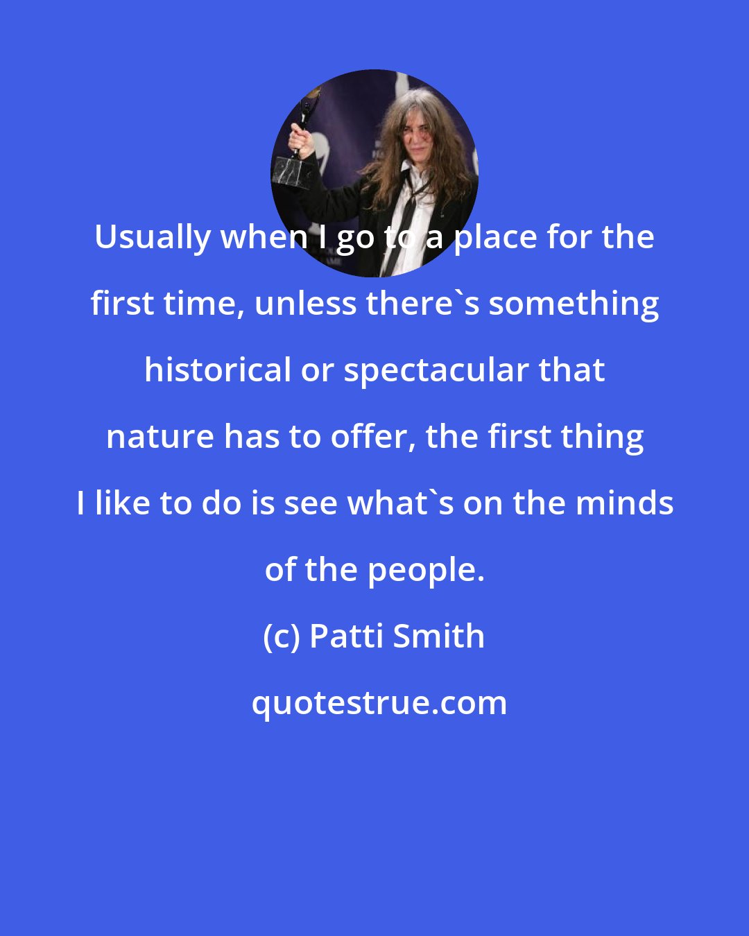 Patti Smith: Usually when I go to a place for the first time, unless there's something historical or spectacular that nature has to offer, the first thing I like to do is see what's on the minds of the people.