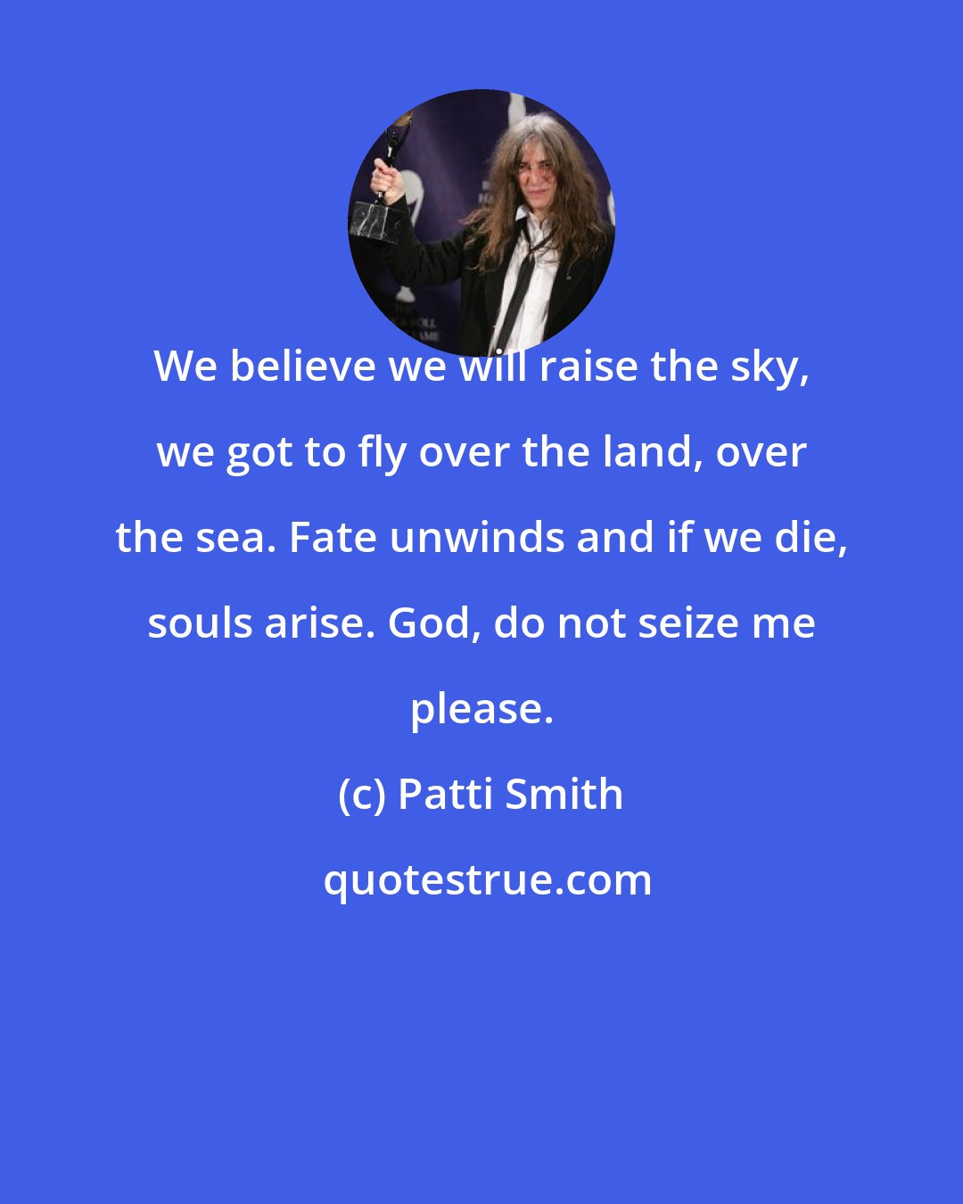 Patti Smith: We believe we will raise the sky, we got to fly over the land, over the sea. Fate unwinds and if we die, souls arise. God, do not seize me please.