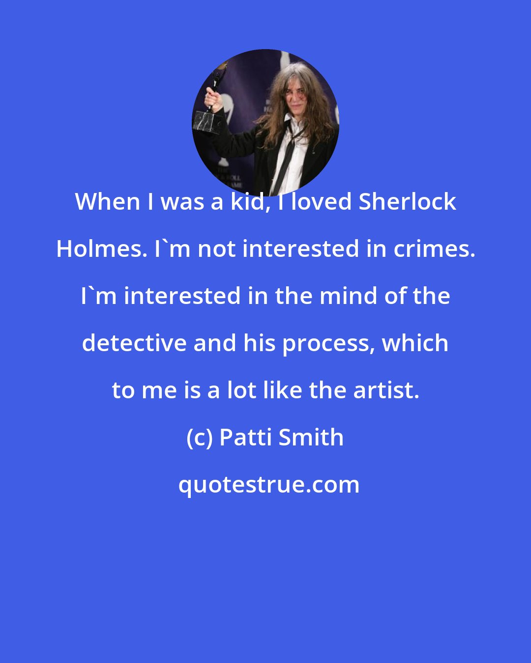 Patti Smith: When I was a kid, I loved Sherlock Holmes. I'm not interested in crimes. I'm interested in the mind of the detective and his process, which to me is a lot like the artist.