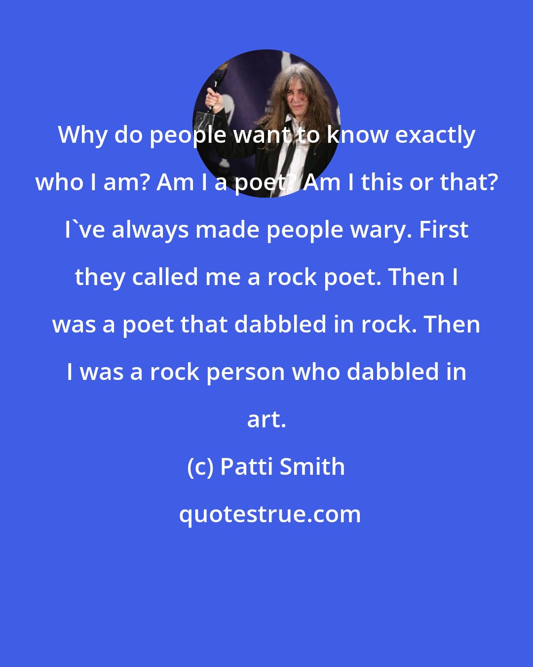 Patti Smith: Why do people want to know exactly who I am? Am I a poet? Am I this or that? I've always made people wary. First they called me a rock poet. Then I was a poet that dabbled in rock. Then I was a rock person who dabbled in art.