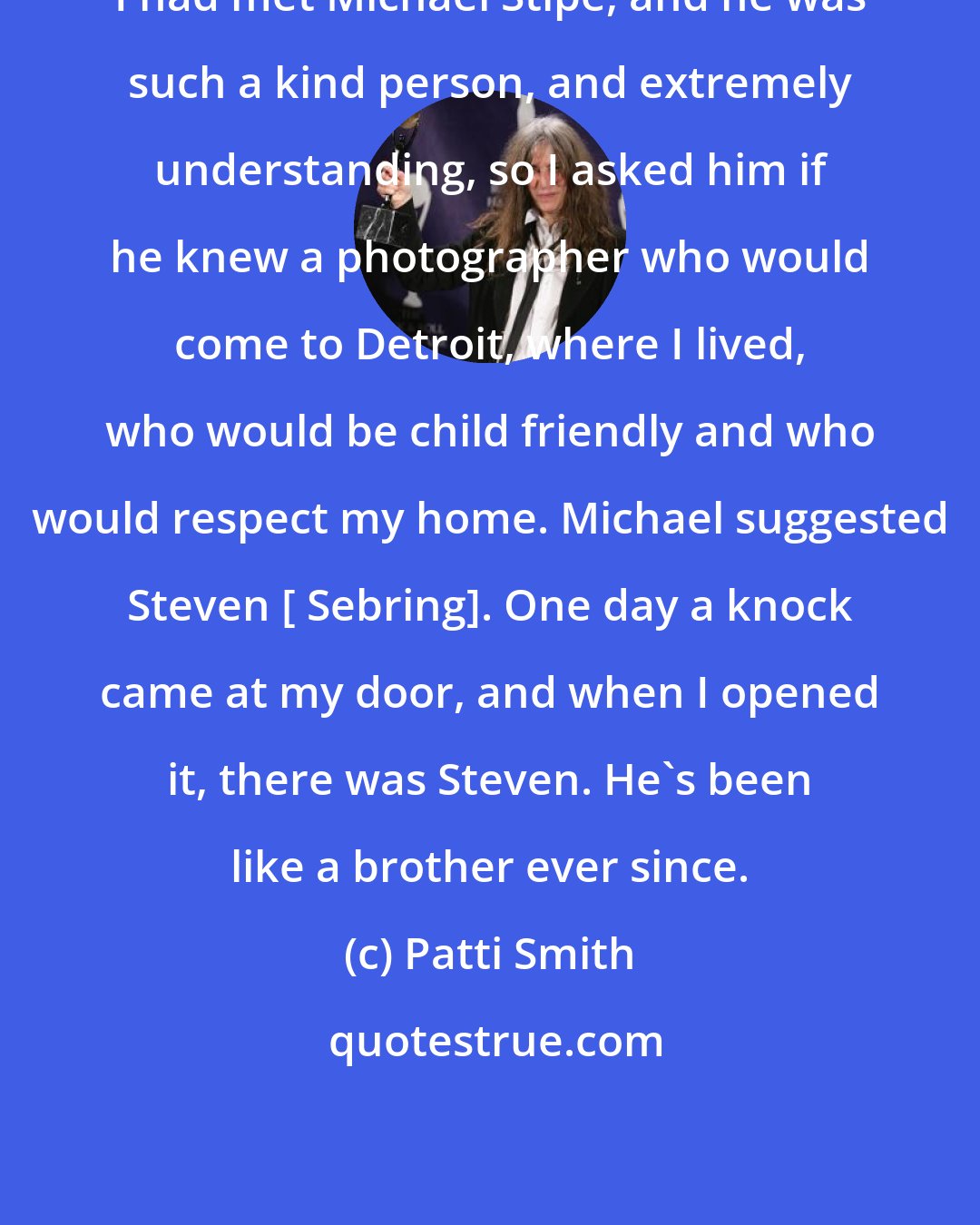 Patti Smith: I had met Michael Stipe, and he was such a kind person, and extremely understanding, so I asked him if he knew a photographer who would come to Detroit, where I lived, who would be child friendly and who would respect my home. Michael suggested Steven [ Sebring]. One day a knock came at my door, and when I opened it, there was Steven. He's been like a brother ever since.