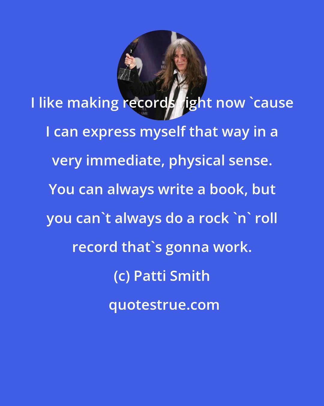 Patti Smith: I like making records right now 'cause I can express myself that way in a very immediate, physical sense. You can always write a book, but you can't always do a rock 'n' roll record that's gonna work.