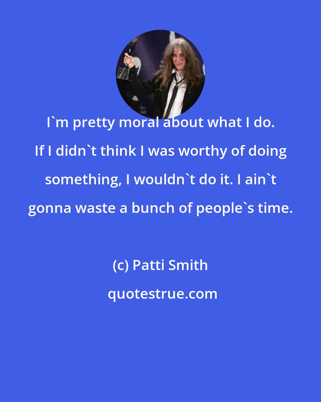 Patti Smith: I'm pretty moral about what I do. If I didn't think I was worthy of doing something, I wouldn't do it. I ain't gonna waste a bunch of people's time.