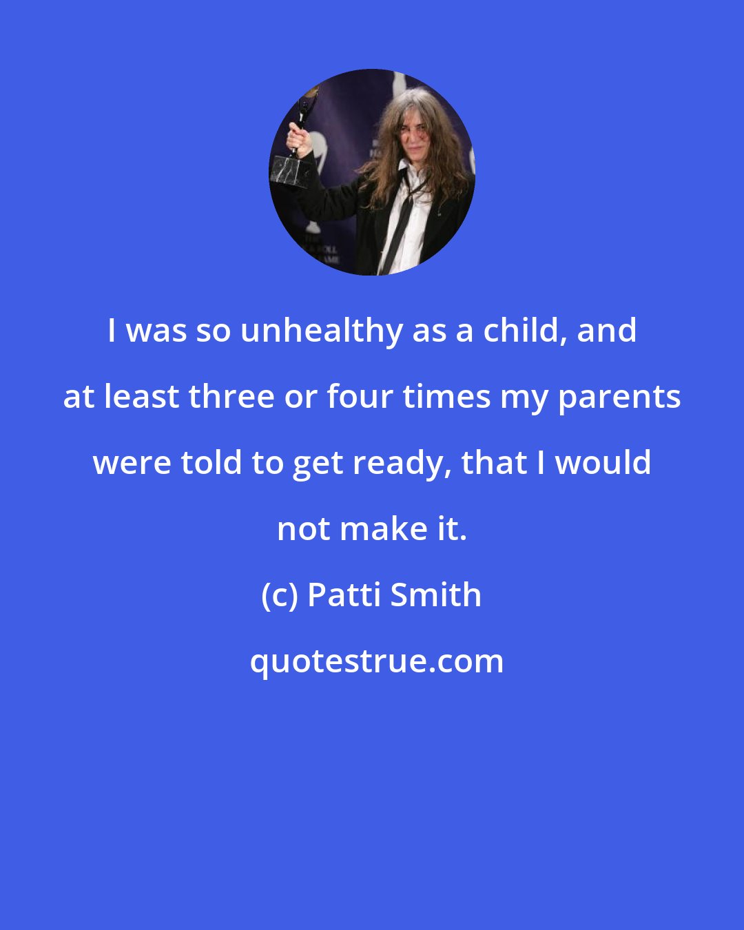 Patti Smith: I was so unhealthy as a child, and at least three or four times my parents were told to get ready, that I would not make it.