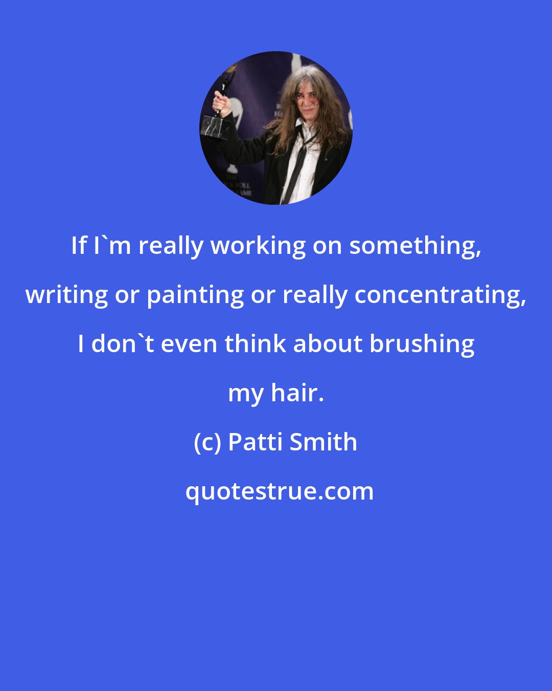 Patti Smith: If I'm really working on something, writing or painting or really concentrating, I don't even think about brushing my hair.