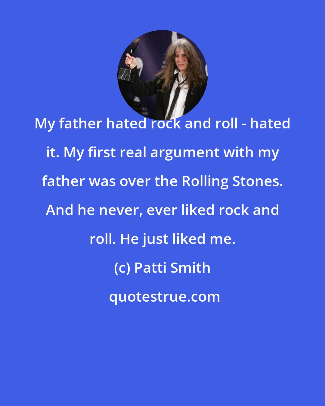 Patti Smith: My father hated rock and roll - hated it. My first real argument with my father was over the Rolling Stones. And he never, ever liked rock and roll. He just liked me.