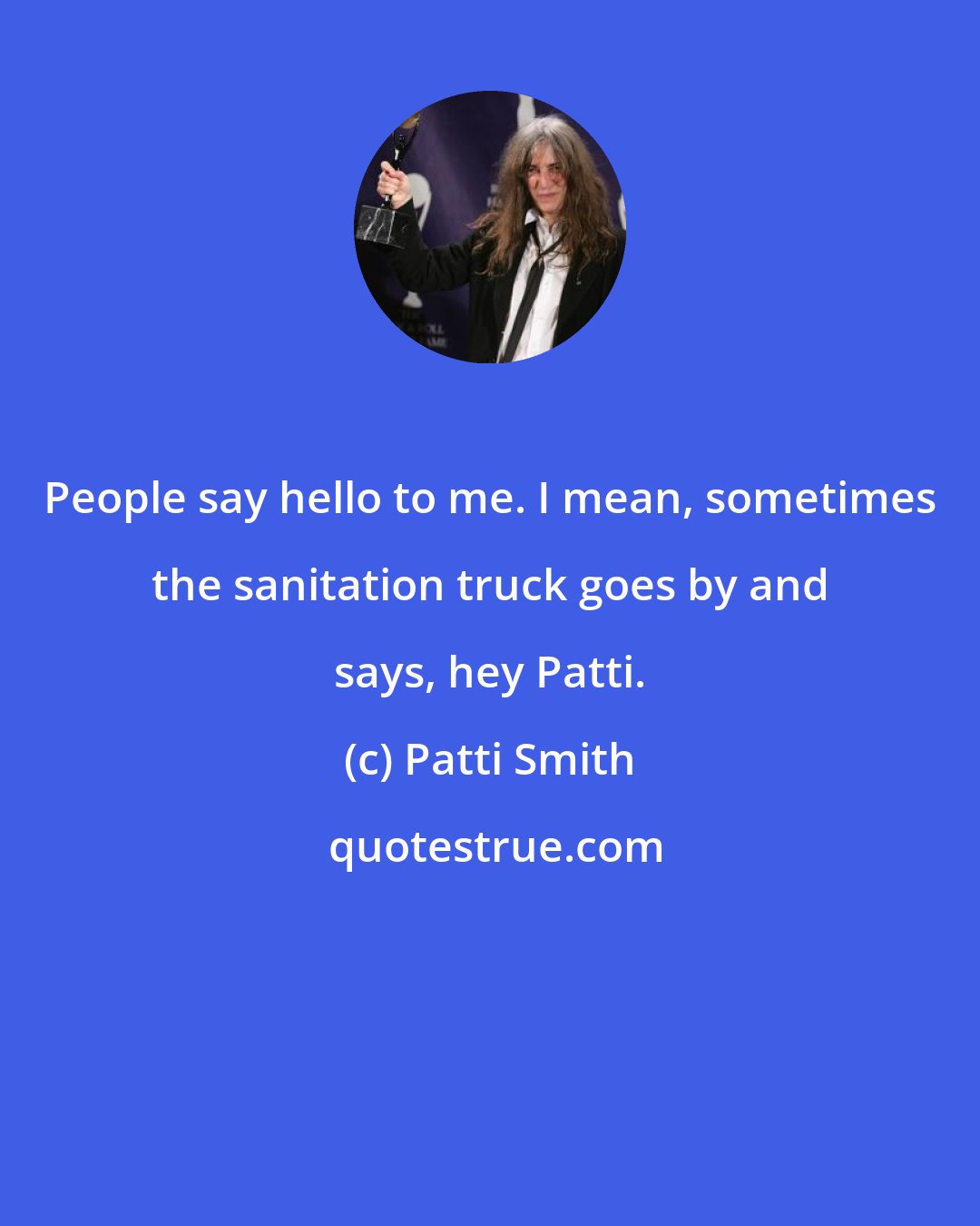 Patti Smith: People say hello to me. I mean, sometimes the sanitation truck goes by and says, hey Patti.