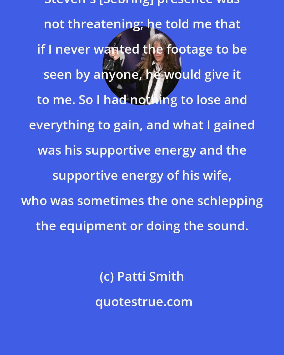 Patti Smith: Steven's [Sebring] presence was not threatening; he told me that if I never wanted the footage to be seen by anyone, he would give it to me. So I had nothing to lose and everything to gain, and what I gained was his supportive energy and the supportive energy of his wife, who was sometimes the one schlepping the equipment or doing the sound.