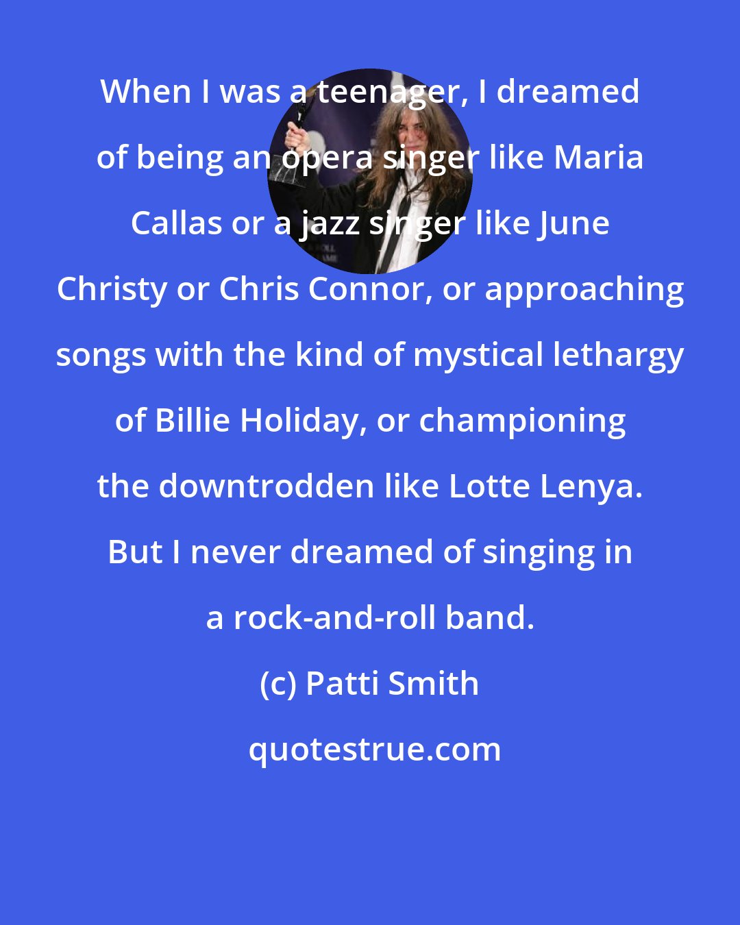 Patti Smith: When I was a teenager, I dreamed of being an opera singer like Maria Callas or a jazz singer like June Christy or Chris Connor, or approaching songs with the kind of mystical lethargy of Billie Holiday, or championing the downtrodden like Lotte Lenya. But I never dreamed of singing in a rock-and-roll band.