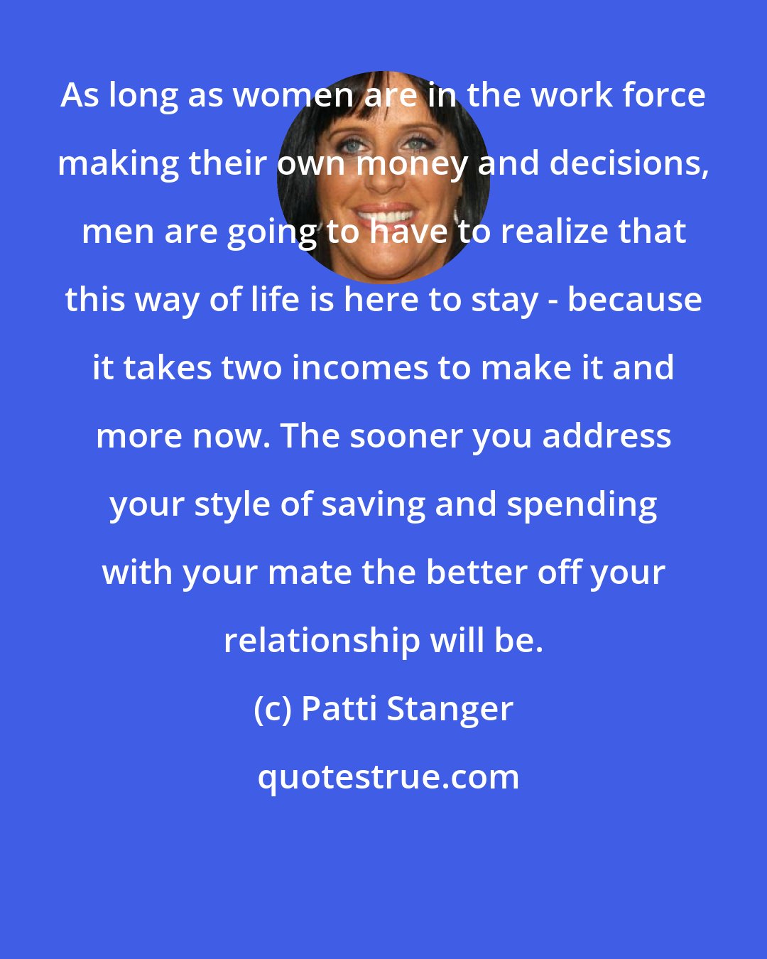 Patti Stanger: As long as women are in the work force making their own money and decisions, men are going to have to realize that this way of life is here to stay - because it takes two incomes to make it and more now. The sooner you address your style of saving and spending with your mate the better off your relationship will be.