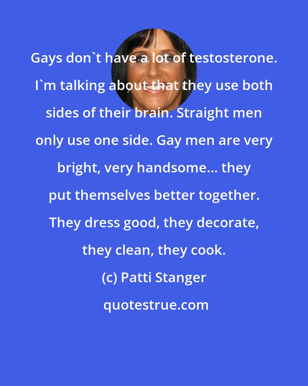 Patti Stanger: Gays don't have a lot of testosterone. I'm talking about that they use both sides of their brain. Straight men only use one side. Gay men are very bright, very handsome... they put themselves better together. They dress good, they decorate, they clean, they cook.