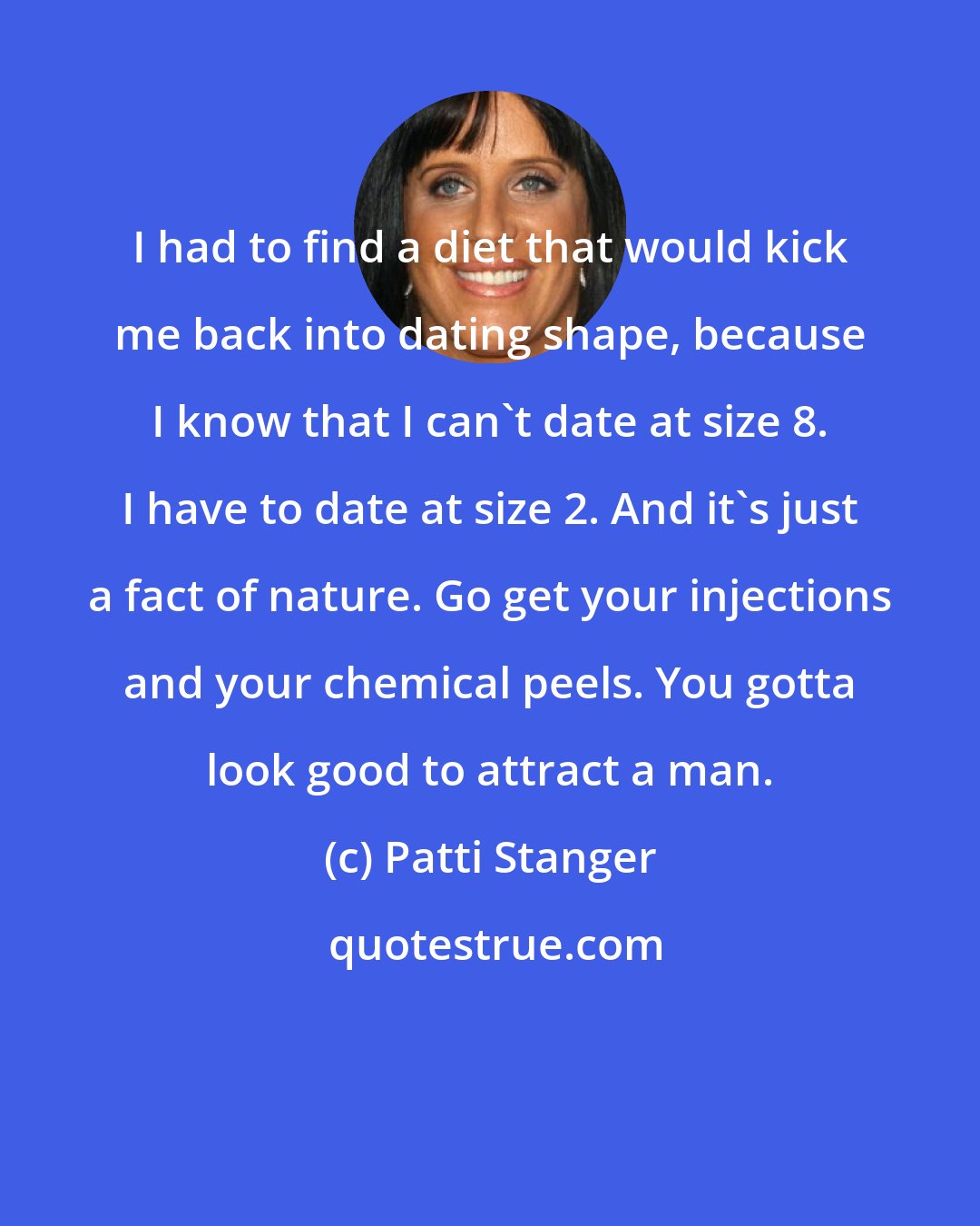 Patti Stanger: I had to find a diet that would kick me back into dating shape, because I know that I can't date at size 8. I have to date at size 2. And it's just a fact of nature. Go get your injections and your chemical peels. You gotta look good to attract a man.