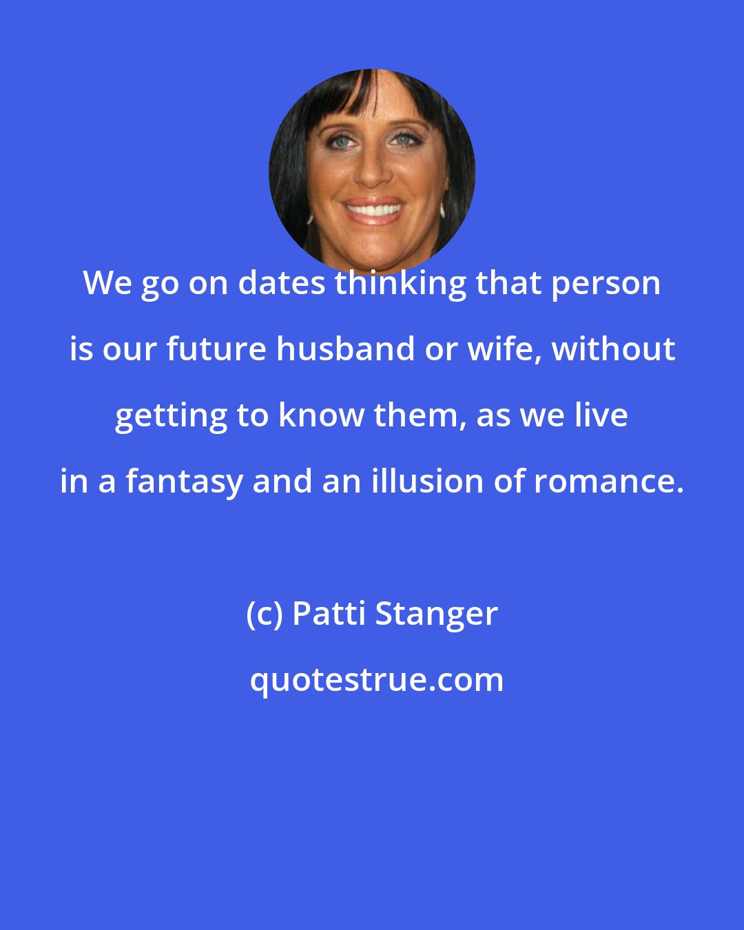 Patti Stanger: We go on dates thinking that person is our future husband or wife, without getting to know them, as we live in a fantasy and an illusion of romance.