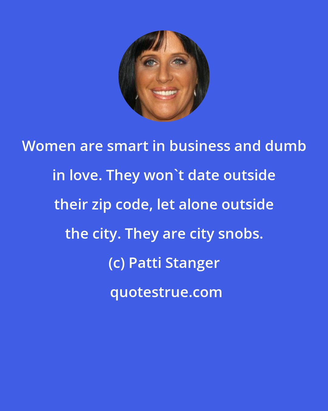 Patti Stanger: Women are smart in business and dumb in love. They won't date outside their zip code, let alone outside the city. They are city snobs.