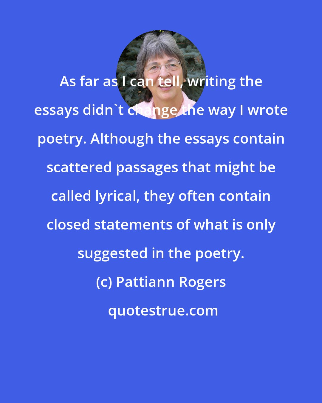 Pattiann Rogers: As far as I can tell, writing the essays didn't change the way I wrote poetry. Although the essays contain scattered passages that might be called lyrical, they often contain closed statements of what is only suggested in the poetry.