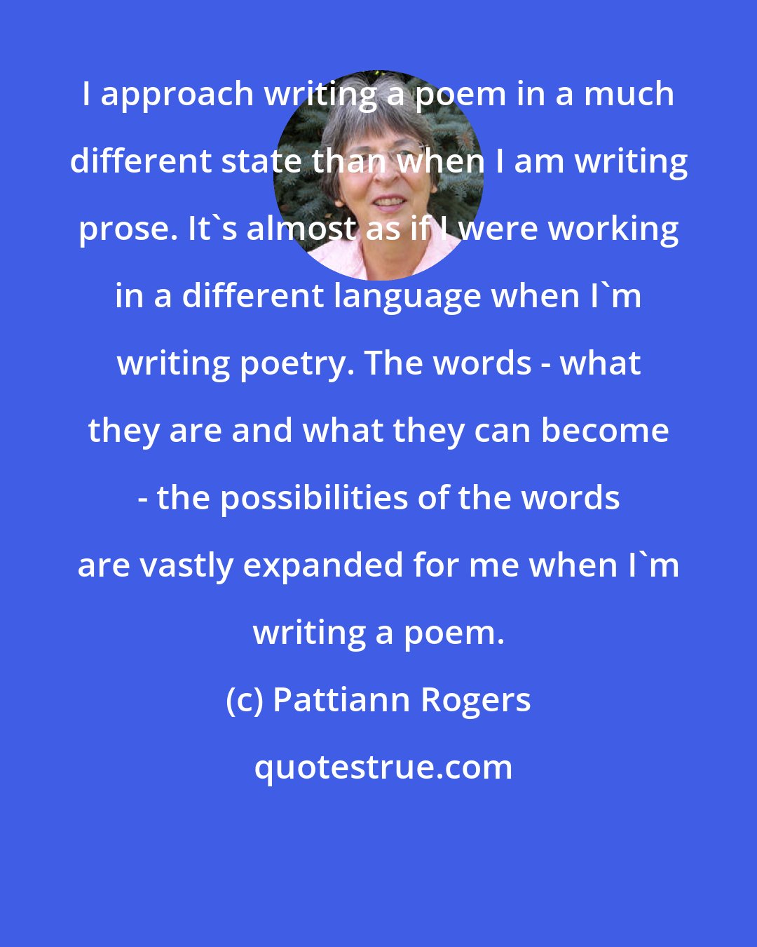 Pattiann Rogers: I approach writing a poem in a much different state than when I am writing prose. It's almost as if I were working in a different language when I'm writing poetry. The words - what they are and what they can become - the possibilities of the words are vastly expanded for me when I'm writing a poem.