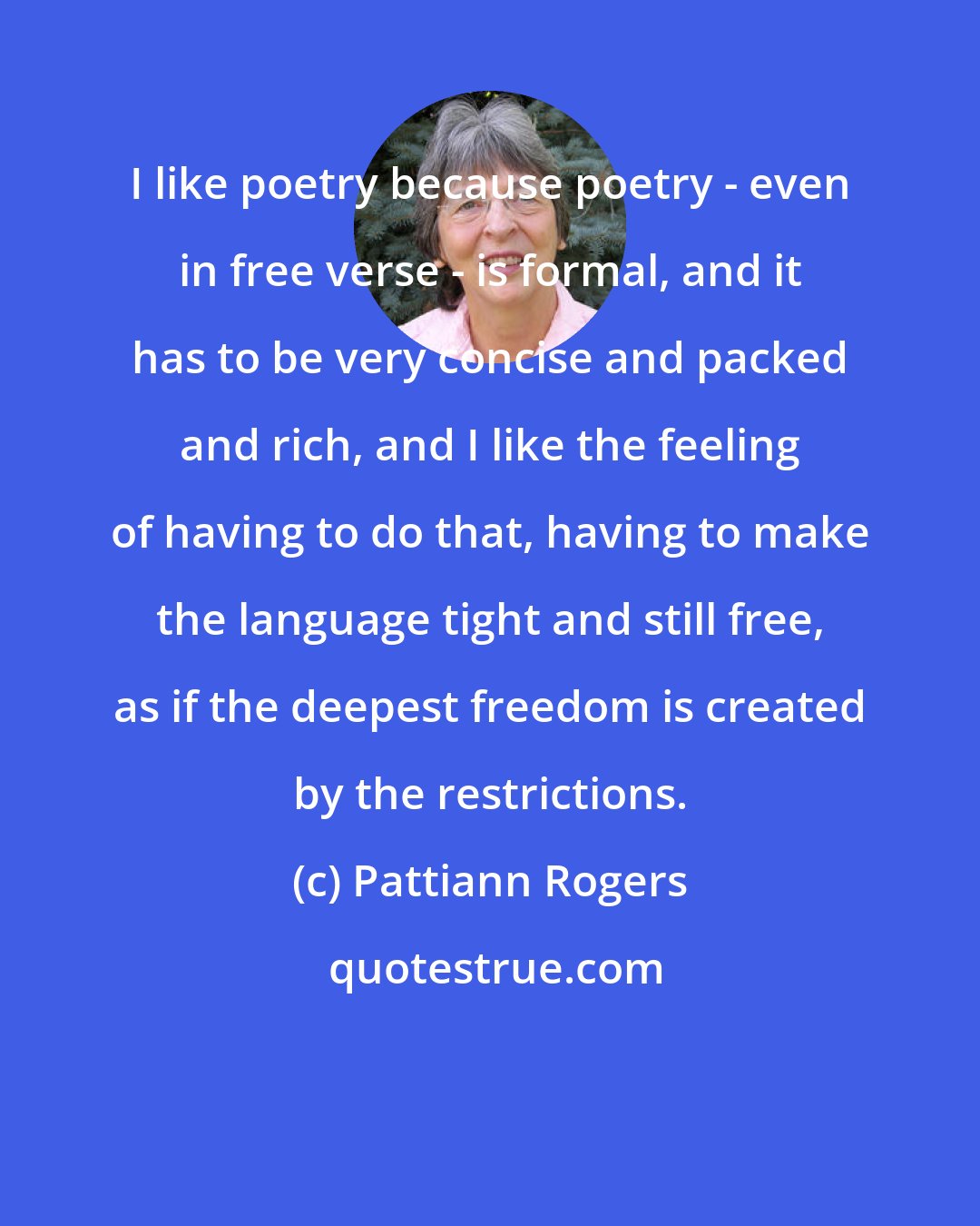 Pattiann Rogers: I like poetry because poetry - even in free verse - is formal, and it has to be very concise and packed and rich, and I like the feeling of having to do that, having to make the language tight and still free, as if the deepest freedom is created by the restrictions.