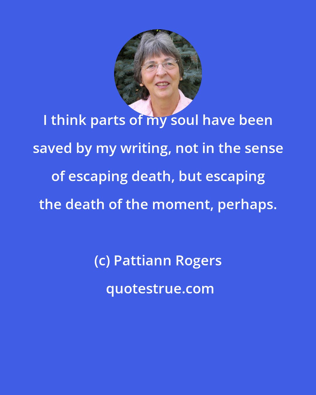 Pattiann Rogers: I think parts of my soul have been saved by my writing, not in the sense of escaping death, but escaping the death of the moment, perhaps.