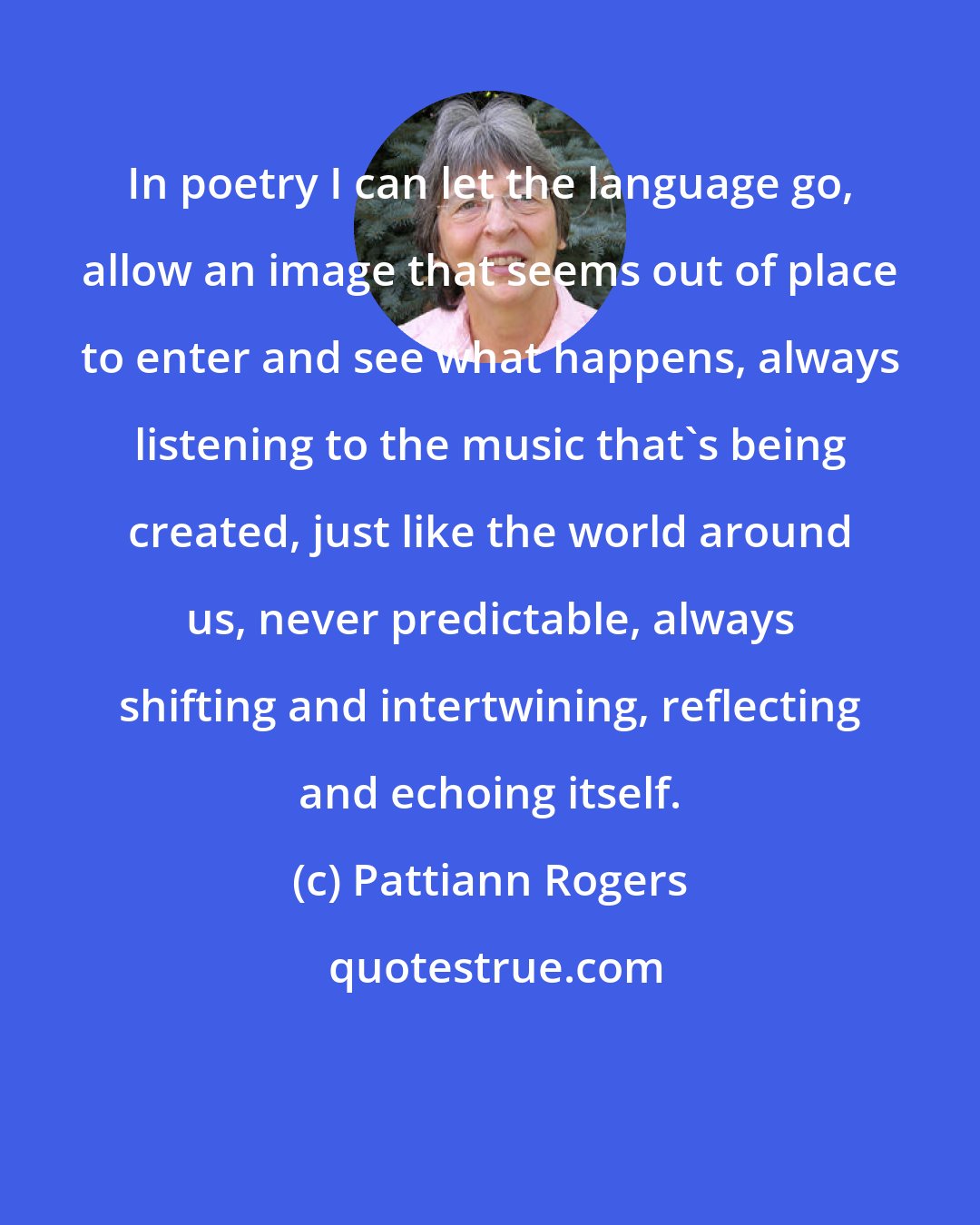 Pattiann Rogers: In poetry I can let the language go, allow an image that seems out of place to enter and see what happens, always listening to the music that's being created, just like the world around us, never predictable, always shifting and intertwining, reflecting and echoing itself.