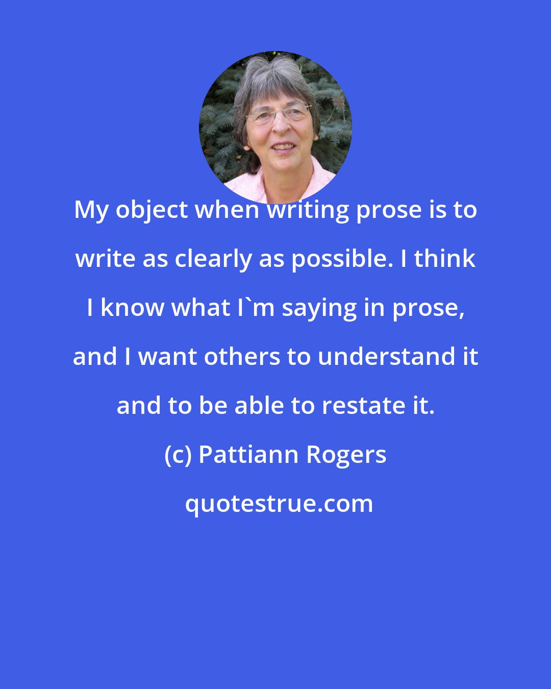 Pattiann Rogers: My object when writing prose is to write as clearly as possible. I think I know what I'm saying in prose, and I want others to understand it and to be able to restate it.