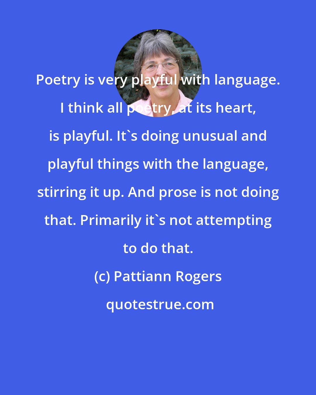 Pattiann Rogers: Poetry is very playful with language. I think all poetry, at its heart, is playful. It's doing unusual and playful things with the language, stirring it up. And prose is not doing that. Primarily it's not attempting to do that.