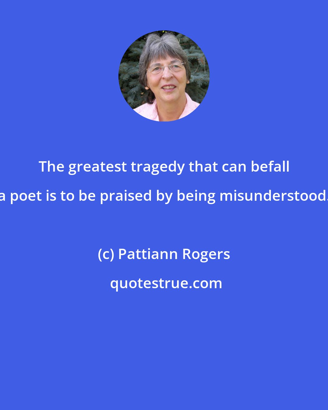 Pattiann Rogers: The greatest tragedy that can befall a poet is to be praised by being misunderstood.