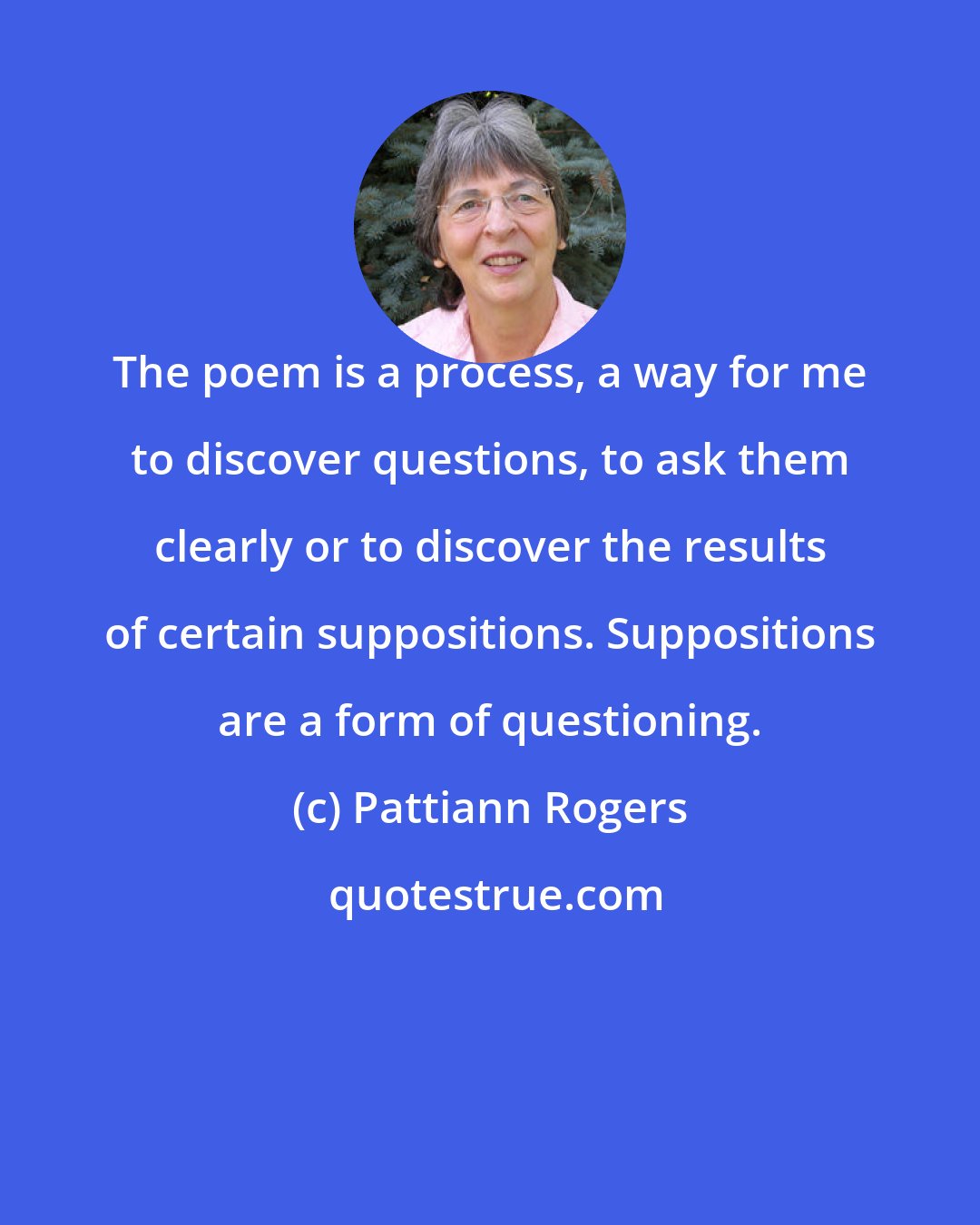 Pattiann Rogers: The poem is a process, a way for me to discover questions, to ask them clearly or to discover the results of certain suppositions. Suppositions are a form of questioning.