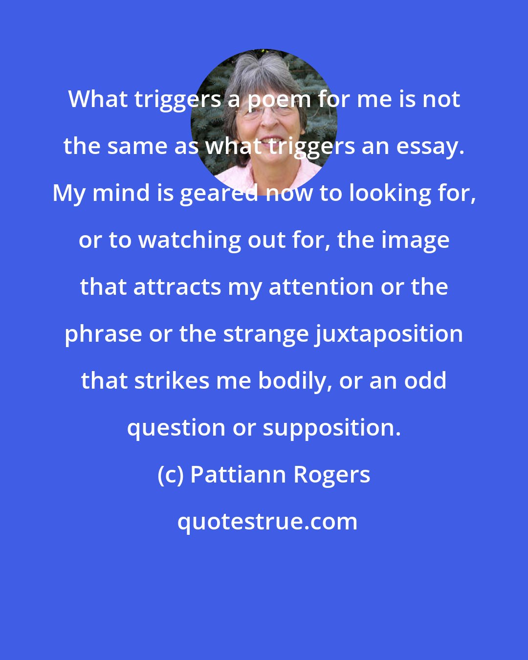 Pattiann Rogers: What triggers a poem for me is not the same as what triggers an essay. My mind is geared now to looking for, or to watching out for, the image that attracts my attention or the phrase or the strange juxtaposition that strikes me bodily, or an odd question or supposition.