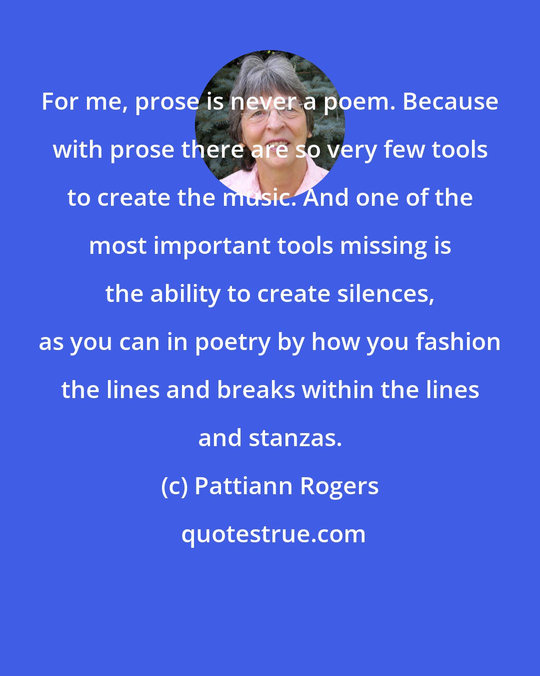 Pattiann Rogers: For me, prose is never a poem. Because with prose there are so very few tools to create the music. And one of the most important tools missing is the ability to create silences, as you can in poetry by how you fashion the lines and breaks within the lines and stanzas.