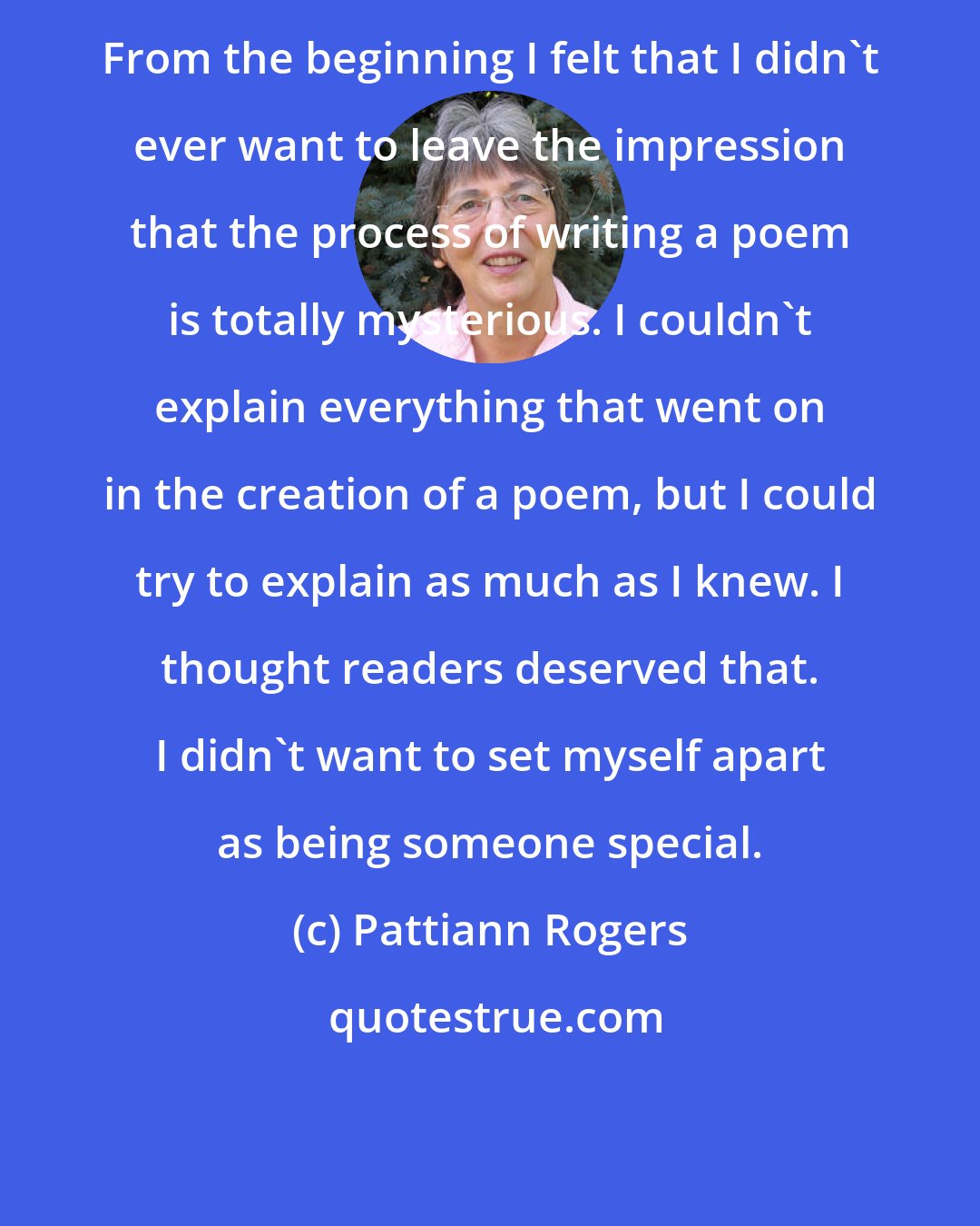 Pattiann Rogers: From the beginning I felt that I didn't ever want to leave the impression that the process of writing a poem is totally mysterious. I couldn't explain everything that went on in the creation of a poem, but I could try to explain as much as I knew. I thought readers deserved that. I didn't want to set myself apart as being someone special.