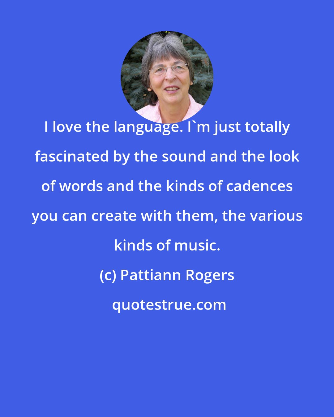 Pattiann Rogers: I love the language. I'm just totally fascinated by the sound and the look of words and the kinds of cadences you can create with them, the various kinds of music.