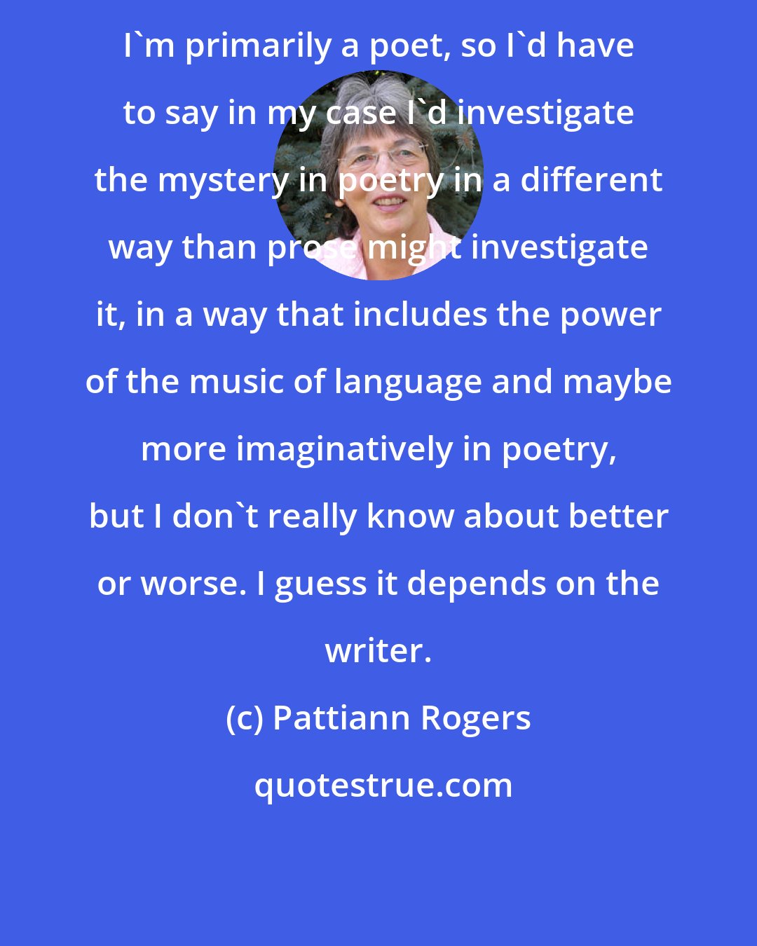 Pattiann Rogers: I'm primarily a poet, so I'd have to say in my case I'd investigate the mystery in poetry in a different way than prose might investigate it, in a way that includes the power of the music of language and maybe more imaginatively in poetry, but I don't really know about better or worse. I guess it depends on the writer.