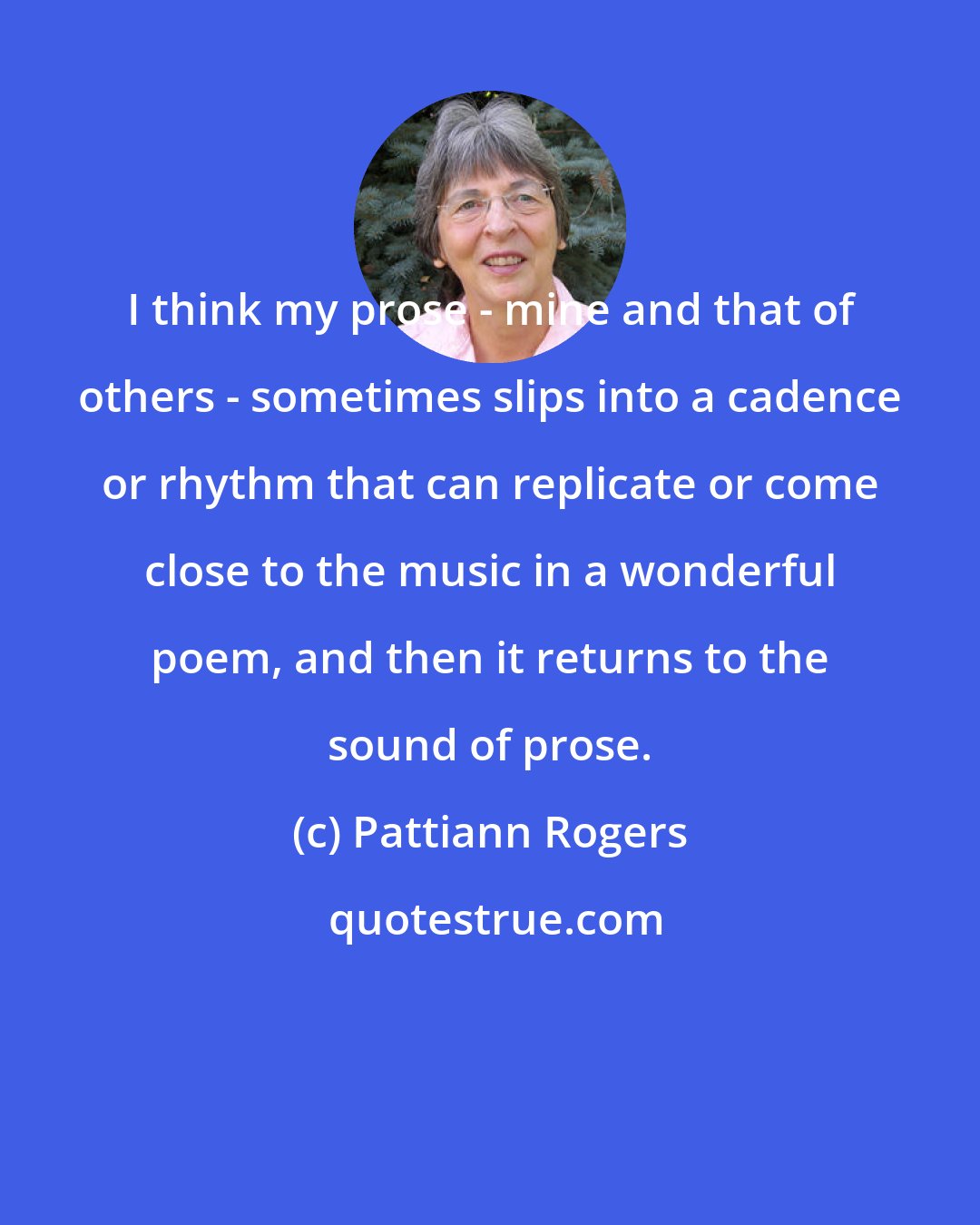 Pattiann Rogers: I think my prose - mine and that of others - sometimes slips into a cadence or rhythm that can replicate or come close to the music in a wonderful poem, and then it returns to the sound of prose.