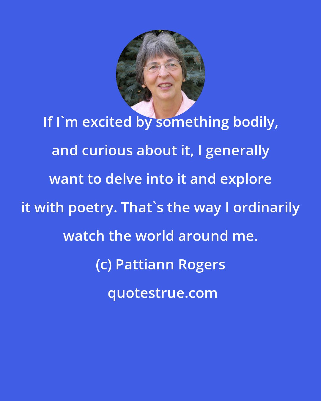 Pattiann Rogers: If I'm excited by something bodily, and curious about it, I generally want to delve into it and explore it with poetry. That's the way I ordinarily watch the world around me.