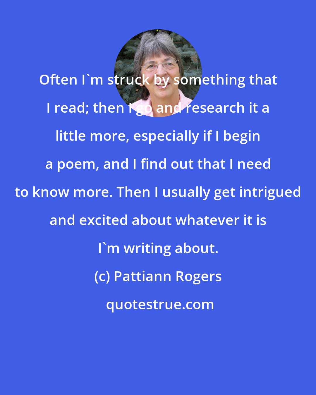 Pattiann Rogers: Often I'm struck by something that I read; then I go and research it a little more, especially if I begin a poem, and I find out that I need to know more. Then I usually get intrigued and excited about whatever it is I'm writing about.