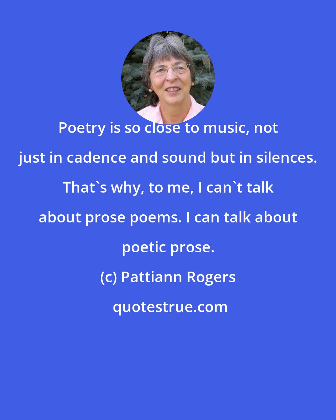 Pattiann Rogers: Poetry is so close to music, not just in cadence and sound but in silences. That's why, to me, I can't talk about prose poems. I can talk about poetic prose.