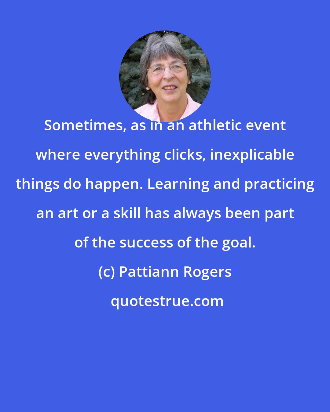 Pattiann Rogers: Sometimes, as in an athletic event where everything clicks, inexplicable things do happen. Learning and practicing an art or a skill has always been part of the success of the goal.