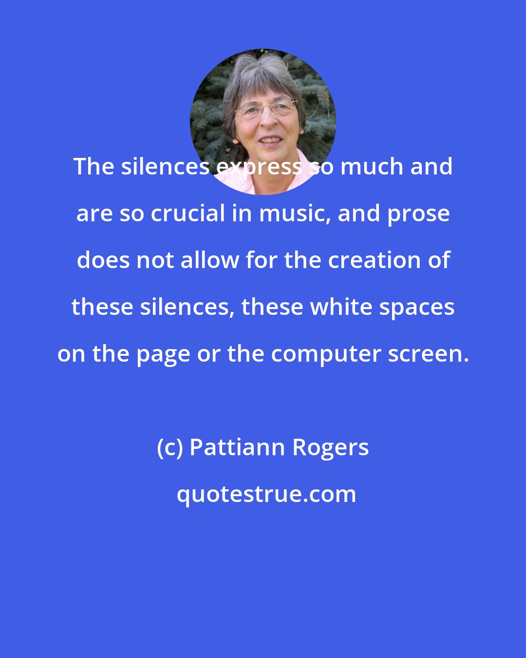 Pattiann Rogers: The silences express so much and are so crucial in music, and prose does not allow for the creation of these silences, these white spaces on the page or the computer screen.