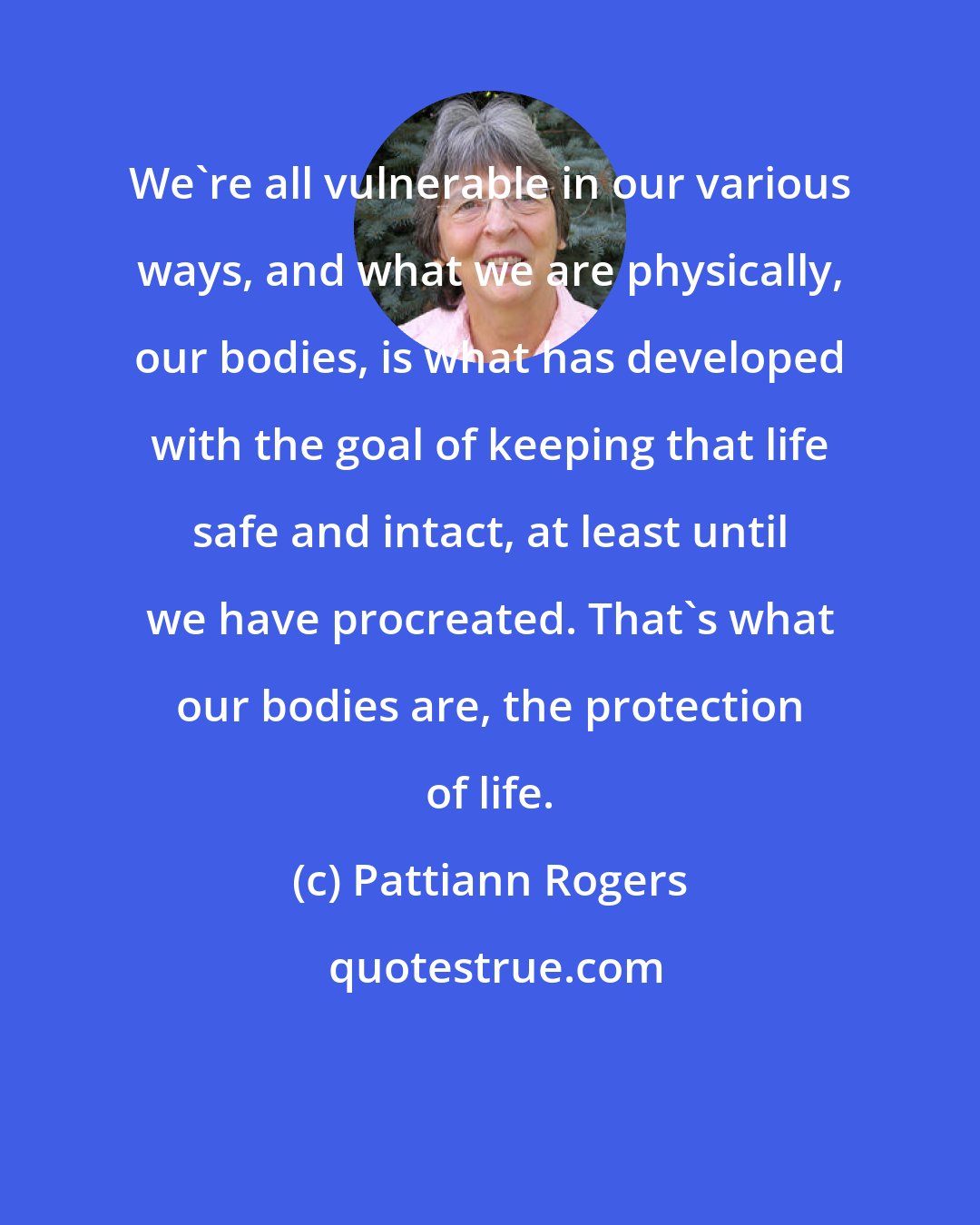 Pattiann Rogers: We're all vulnerable in our various ways, and what we are physically, our bodies, is what has developed with the goal of keeping that life safe and intact, at least until we have procreated. That's what our bodies are, the protection of life.