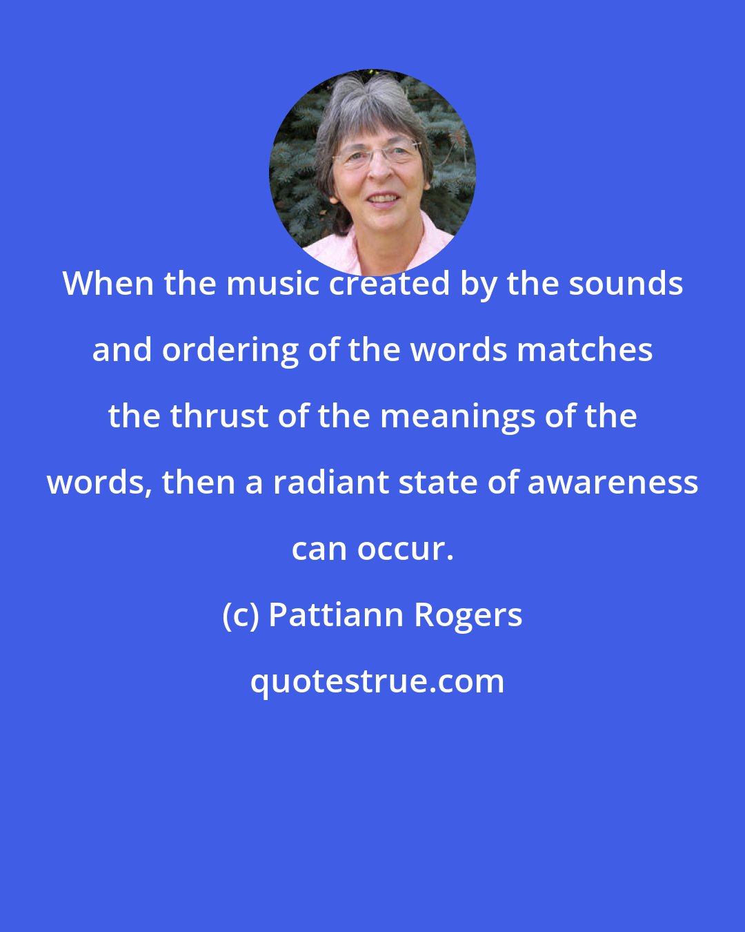 Pattiann Rogers: When the music created by the sounds and ordering of the words matches the thrust of the meanings of the words, then a radiant state of awareness can occur.