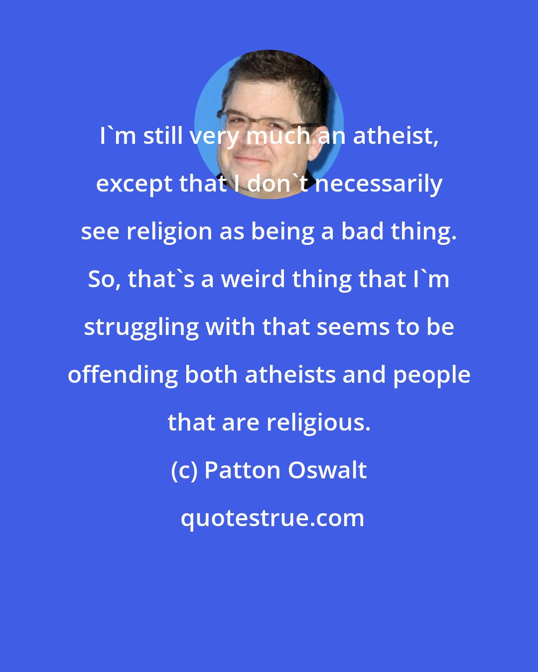 Patton Oswalt: I'm still very much an atheist, except that I don't necessarily see religion as being a bad thing. So, that's a weird thing that I'm struggling with that seems to be offending both atheists and people that are religious.