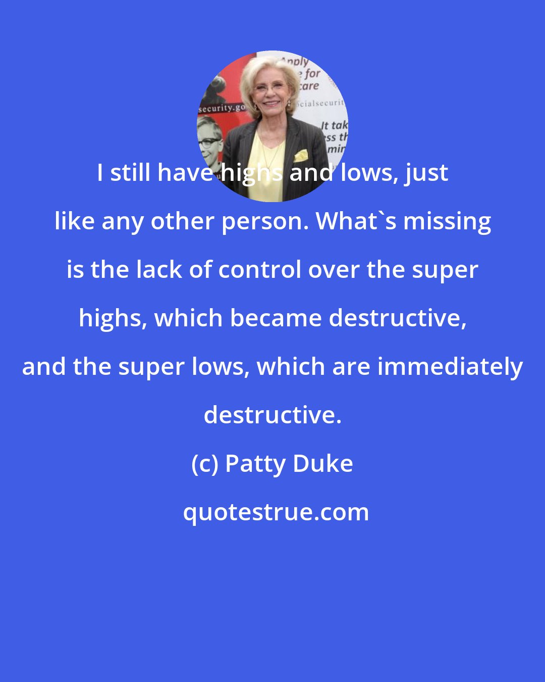 Patty Duke: I still have highs and lows, just like any other person. What's missing is the lack of control over the super highs, which became destructive, and the super lows, which are immediately destructive.