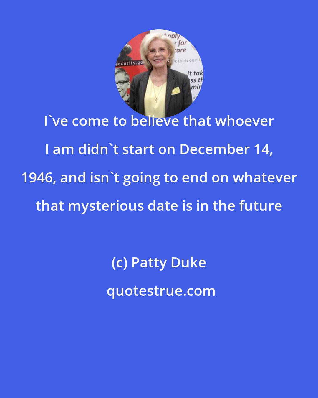 Patty Duke: I've come to believe that whoever I am didn't start on December 14, 1946, and isn't going to end on whatever that mysterious date is in the future