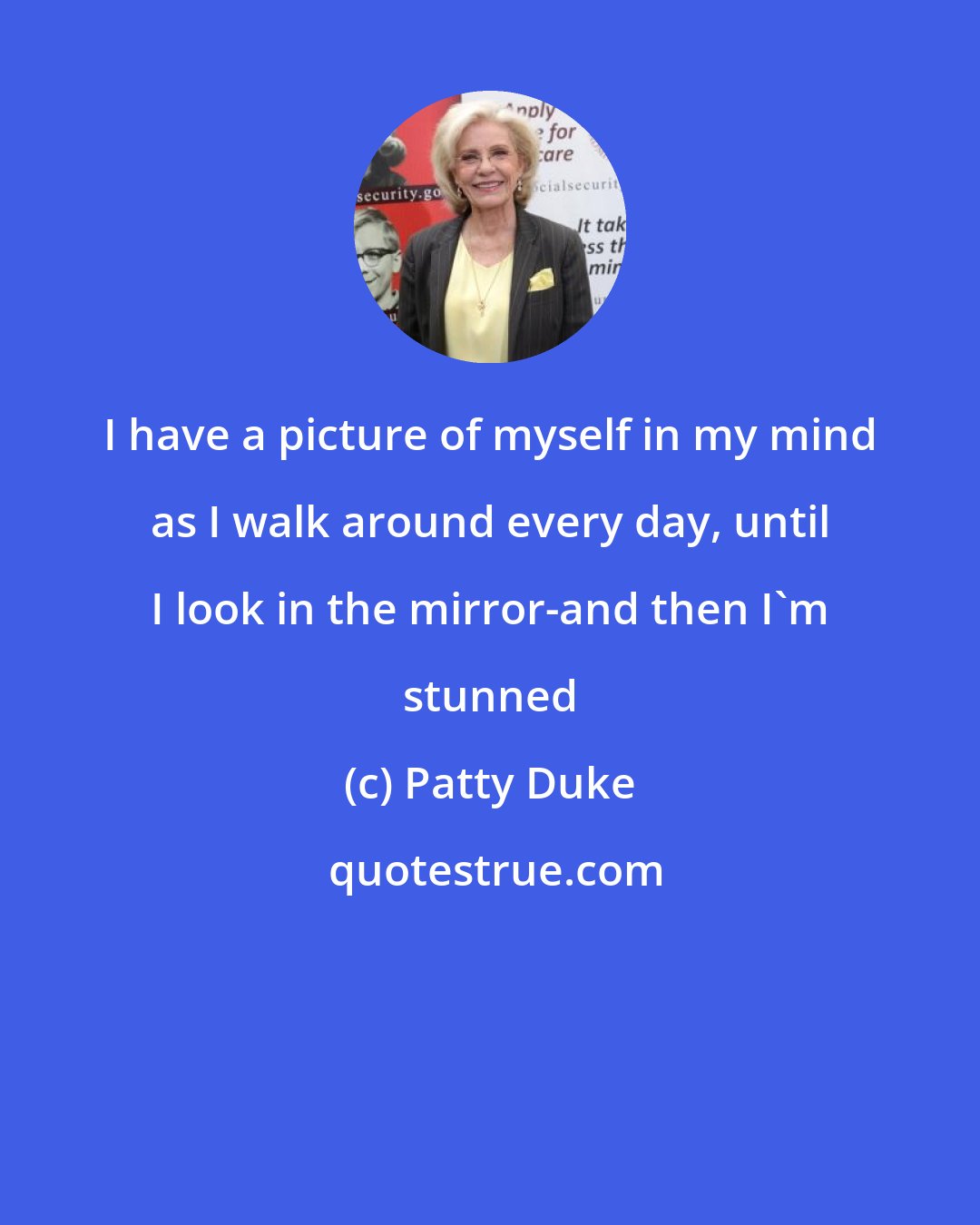 Patty Duke: I have a picture of myself in my mind as I walk around every day, until I look in the mirror-and then I'm stunned