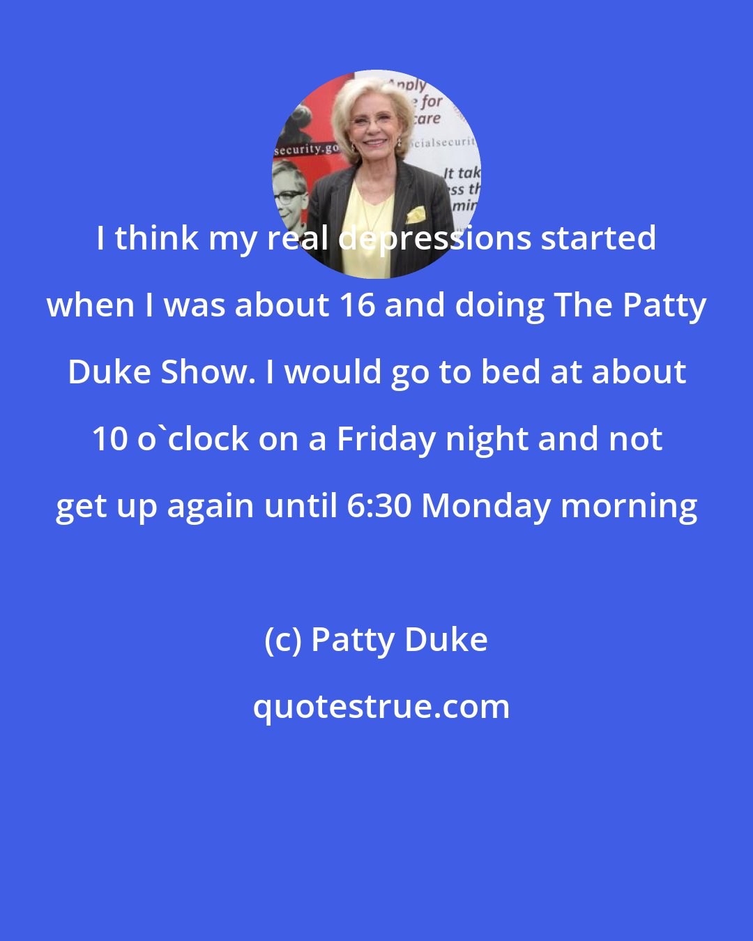 Patty Duke: I think my real depressions started when I was about 16 and doing The Patty Duke Show. I would go to bed at about 10 o'clock on a Friday night and not get up again until 6:30 Monday morning