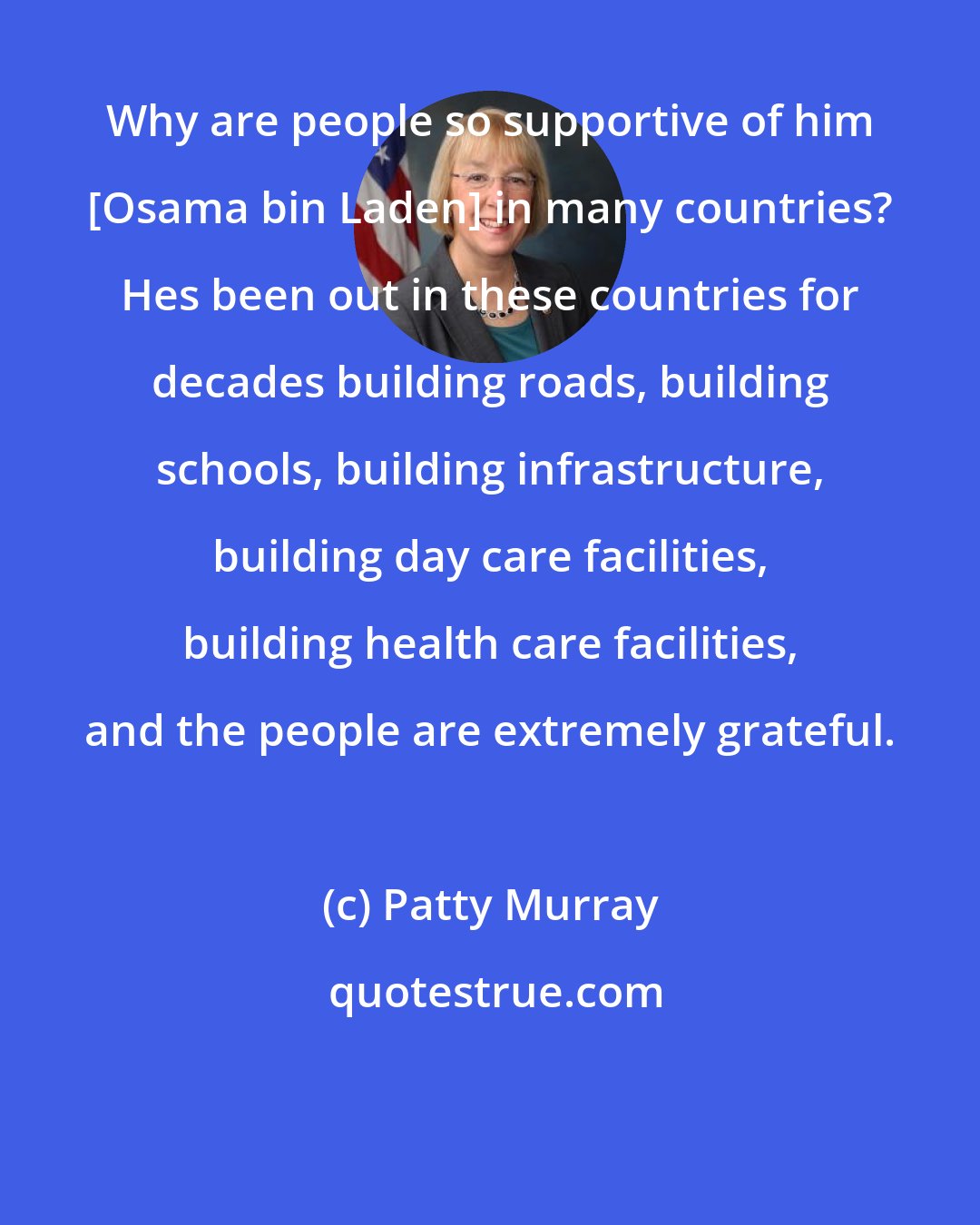 Patty Murray: Why are people so supportive of him [Osama bin Laden] in many countries? Hes been out in these countries for decades building roads, building schools, building infrastructure, building day care facilities, building health care facilities, and the people are extremely grateful.