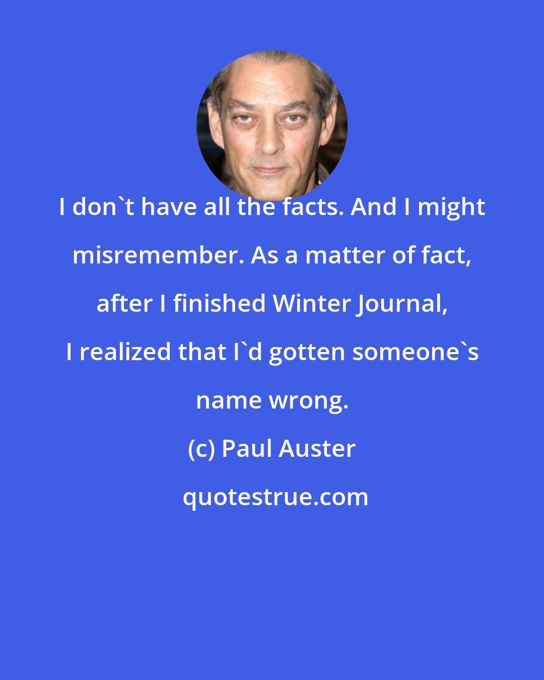 Paul Auster: I don't have all the facts. And I might misremember. As a matter of fact, after I finished Winter Journal, I realized that I'd gotten someone's name wrong.