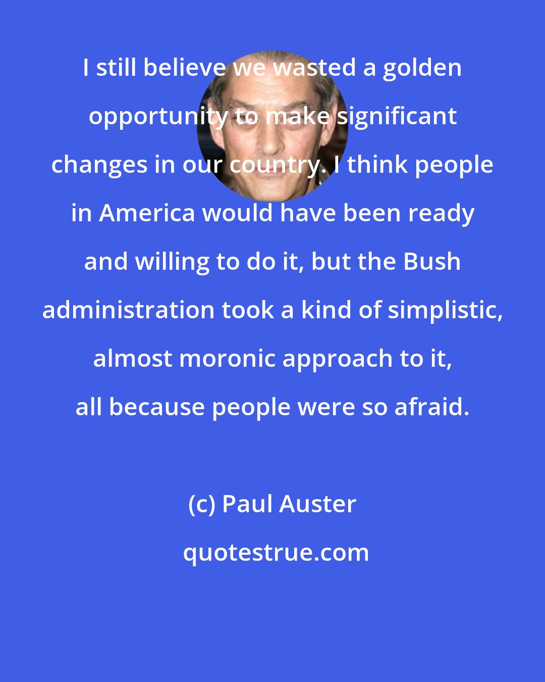 Paul Auster: I still believe we wasted a golden opportunity to make significant changes in our country. I think people in America would have been ready and willing to do it, but the Bush administration took a kind of simplistic, almost moronic approach to it, all because people were so afraid.
