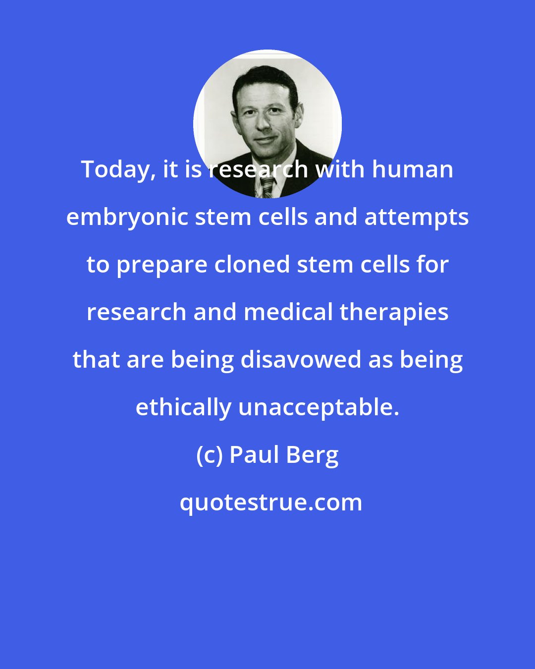 Paul Berg: Today, it is research with human embryonic stem cells and attempts to prepare cloned stem cells for research and medical therapies that are being disavowed as being ethically unacceptable.